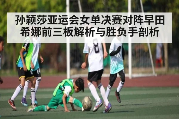 孙颖莎亚运会女单决赛对阵早田希娜前三板解析与胜负手剖析