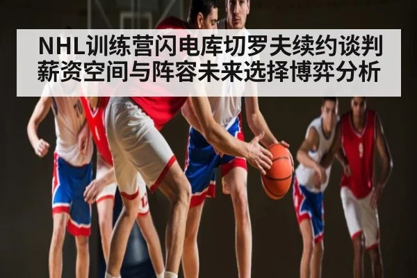 NHL训练营闪电库切罗夫续约谈判薪资空间与阵容未来选择博弈分析